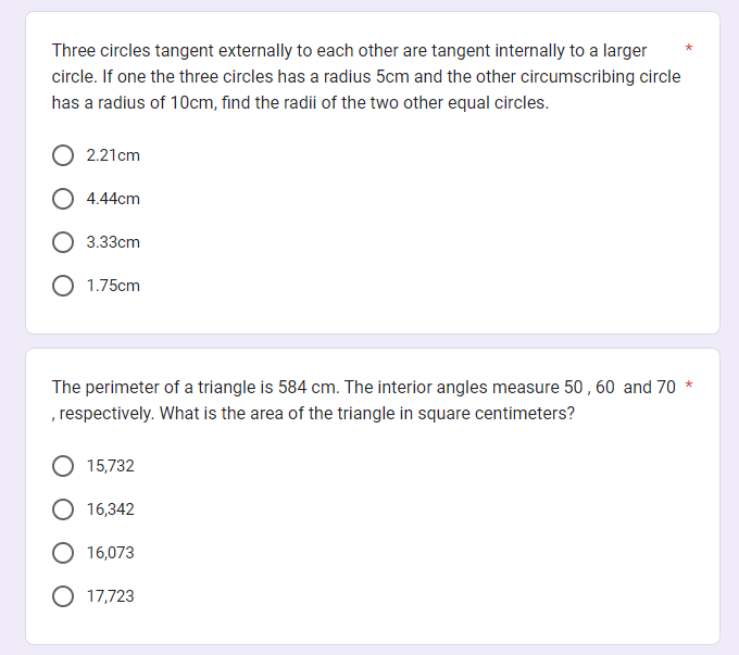 Three circles tangent externally to each other are tangent internally to a larger
circle. If one the three circles has a radius 5cm and the other circumscribing circle
has a radius of 10cm, find the radii of the two other equal circles.
2.21cm
4.44cm
3.33cm
1.75cm
The perimeter of a triangle is 584 cm. The interior angles measure 50, 60 and 70 *
, respectively. What is the area of the triangle in square centimeters?
15,732
16,342
16,073
17,723