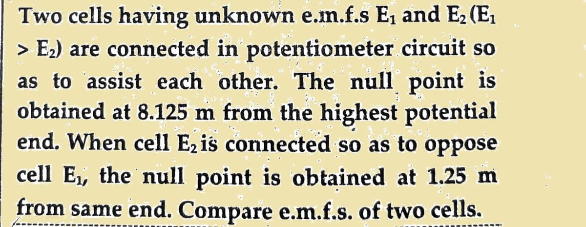 Two cells having unknown e.m.f.s E₁ and E₂ (E₁
> E₂) are connected in potentiometer circuit so
as to assist each other. The null point is
obtained at 8.125 m from the highest potential
end. When cell E₂ is connected so as to oppose
cell E₁, the null point is obtained at 1.25 m
from same end. Compare e.m.f.s. of two cells.
Re
Fach