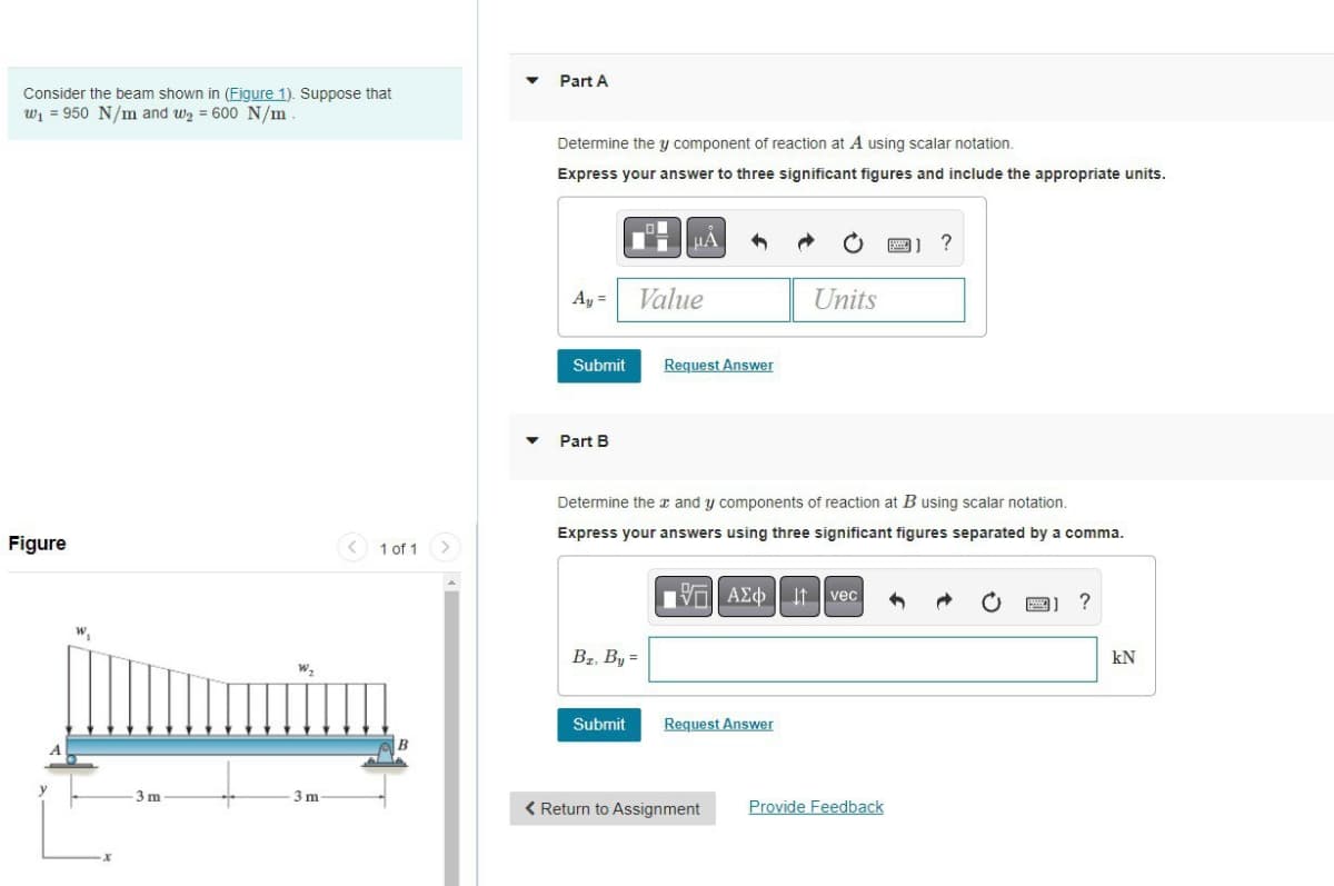 Consider the beam shown in (Figure 1). Suppose that
w₁ 950 N/m and w₂ = 600 N/m
Figure
3m
3 m
1 of 1
B
Part A
Determine the y component of reaction at A using scalar notation.
Express your answer to three significant figures and include the appropriate units.
Ay =
Submit
Part B
Value
Bz. By =
Submit
Request Answer
Determine the x and y components of reaction at B using scalar notation.
Express your answers using three significant figures separated by a comma.
[5] ΑΣΦ
Request Answer
Units
< Return to Assignment
It vec
?
Provide Feedback
kN