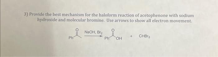 3) Provide the best mechanism for the haloform reaction of acetophenone with sodium
hydroxide and molecular bromine. Use arrows to show all electron movement.
요
Ph
NaOH, Br₂
Ph
OH
+ CHBr3