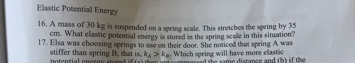 Elastic Potential Energy
16. A mass of 30 kg is suspended on a spring scale. This stretches the spring by 35
cm. What elastic potential energy is stored in the spring scale in this situation?
17. Elsa was choosing springs to use on their door. She noticed that spring A was
stiffer than spring B; that is, k, > kp. Which spring will have more elastic
A
potential enerov stored if (a) they are compressed the same distance and (b) if the
