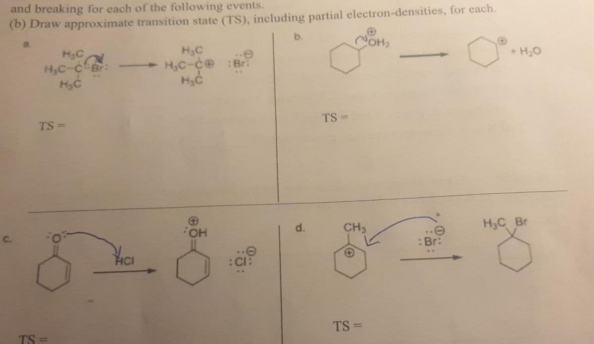 and breaking for each of the following events.
(b) Draw approximate transition state (TS), including partial electron-densities, for each.
b.
COH2
H3C
H,C-ce :Br:
H3C
+ H20
H3C
H3C-C Br:
H3C
TS =
TS =
CH3
H3C Br
d.
C.
:Br:
HCI
:CI:
TS =
TS =
