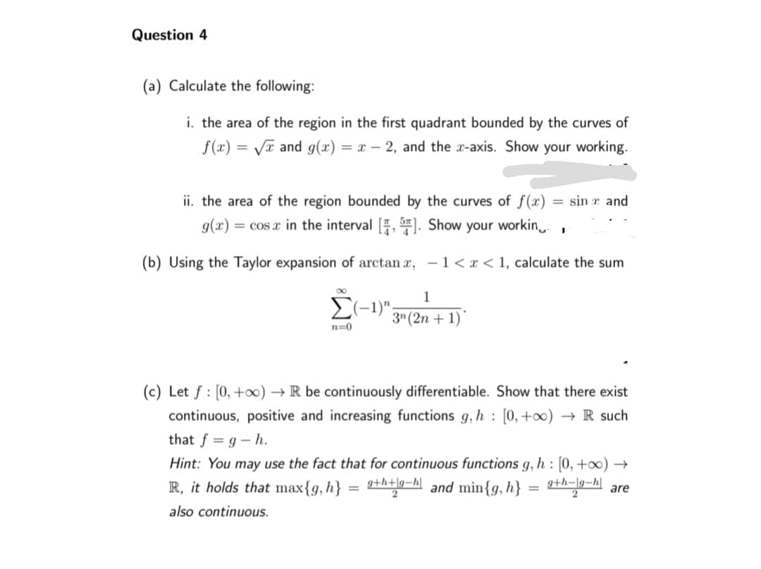 Question 4
(a) Calculate the following:
i. the area of the region in the first quadrant bounded by the curves of
f(x)=√x and g(x)=x-2, and the x-axis. Show your working.
ii. the area of the region bounded by the curves of f(x) = sin and
g(x) = cosa in the interval [4, 5]. Show your workin
(b) Using the Taylor expansion of arctan x,
1<x< 1, calculate the sum
1
Σ(-1)", 3n (2n +1)
n=0
I
(c) Let f: [0, +∞o) → R be continuously differentiable. Show that there exist
continuous, positive and increasing functions g, h: [0, +∞) → R such
that f=g-h.
Hint: You may use the fact that for continuous functions g, h: [0, +∞) →
R, it holds that max{g, h}
g+h+g-hand min{g, h}
g+h-lg-hare
also continuous.