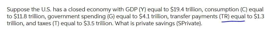 Suppose the U.S. has a closed economy with GDP (Y) equal to $19.4 trillion, consumption (C) equal
to $11.8 trillion, government spending (G) equal to $4.1 trillion, transfer payments (TR) equal to $1.3
trillion, and taxes (T) equal to $3.5 trillion. What is private savings (SPrivate).
