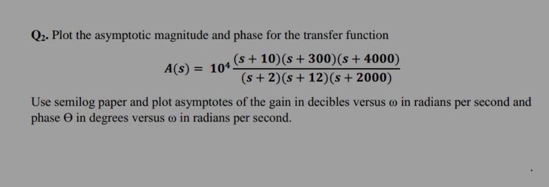 Q2. Plot the asymptotic magnitude and phase for the transfer function
(s + 10) (s + 300)(s + 4000)
104.
(s + 2)(s +12) (s + 2000)
A(s):
=
Use semilog paper and plot asymptotes of the gain in decibles versus @ in radians per second and
phase in degrees versus a in radians per second.