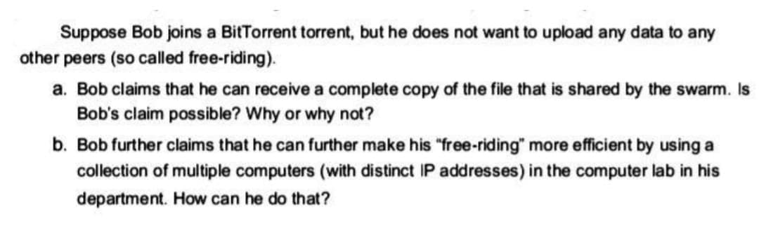 Suppose Bob joins a BitTorrent torrent, but he does not want to upload any data to any
other peers (so called free-riding).
a. Bob claims that he can receive a complete copy of the file that is shared by the swarm. Is
Bob's claim possible? Why or why not?
b. Bob further claims that he can further make his "free-riding" more efficient by using a
collection of multiple computers (with distinct IP addresses) in the computer lab in his
department. How can he do that?