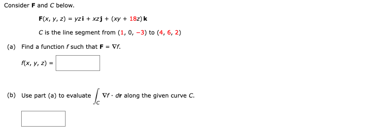 Consider F and C below.
F(x, y, z)=yzi + xzj + (xy + 18z) k
C is the line segment from (1, 0, -3) to (4, 6, 2)
(a) Find a function f such that F = Vf.
f(x, y, z) =
(b) Use part (a) to evaluate
Ja
Vf. dr along the given curve C.