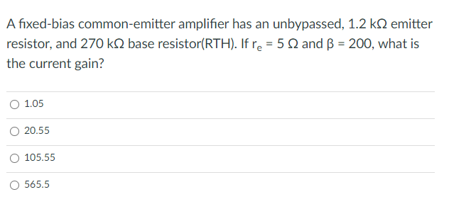 A fixed-bias common-emitter amplifier has an unbypassed, 1.2 kQ emitter
resistor, and 270 kN base resistor(RTH). If r. = 5Q and ß = 200, what is
the current gain?
O 1.05
20.55
105.55
O 565.5

