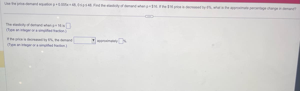 Use the price-demand equation p +0.005x=48, 0≤p≤ 48. Find the elasticity of demand when p=$16. If the $16 price is decreased by 6%, what is the approximate percentage change in demand?
The elasticity of demand when p= 16 is
(Type an integer or a simplified fraction.)
If the price is decreased by 6%, the demand
(Type an integer or a simplified fraction.)
approximately%.
...