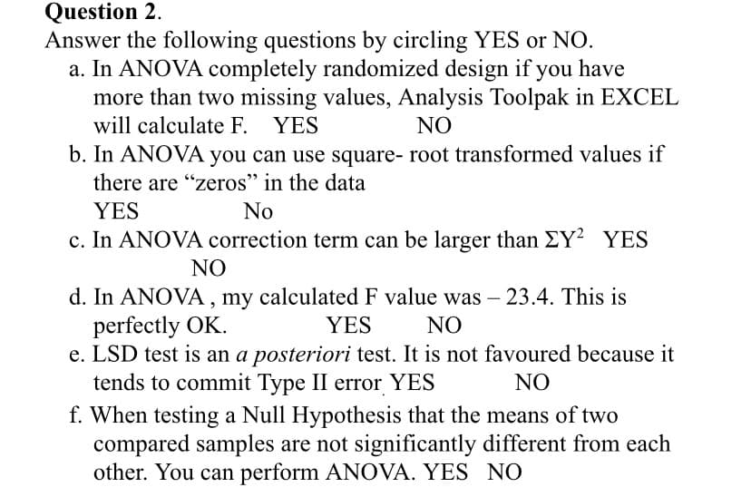 Question 2.
Answer the following questions by circling YES or NO.
a. In ANOVA completely randomized design if you have
more than two missing values, Analysis Toolpak in EXCEL
will calculate F. YES
NO
b. In ANOVA you can use square- root transformed values if
there are "zeros" in the data
YES
No
c. In ANOVA correction term can be larger than EY? YES
NO
d. In ANOVA , my calculated F value was – 23.4. This is
perfectly OK.
e. LSD test is an a posteriori test. It is not favoured because it
tends to commit Type II error YES
YES
NO
NO
f. When testing a Null Hypothesis that the means of two
compared samples are not significantly different from each
other. You can perform ANOVA. YES NO
