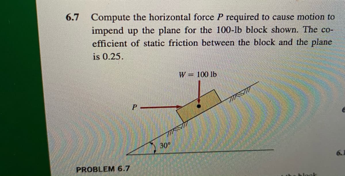 6.7 Compute the horizontal force P required to cause motion to
impend up the plane for the 100-lb block shown. The co-
efficient of static friction between the block and the plane
is 0.25.
W= 100 lb
30
PROBLEM 6.7
block
