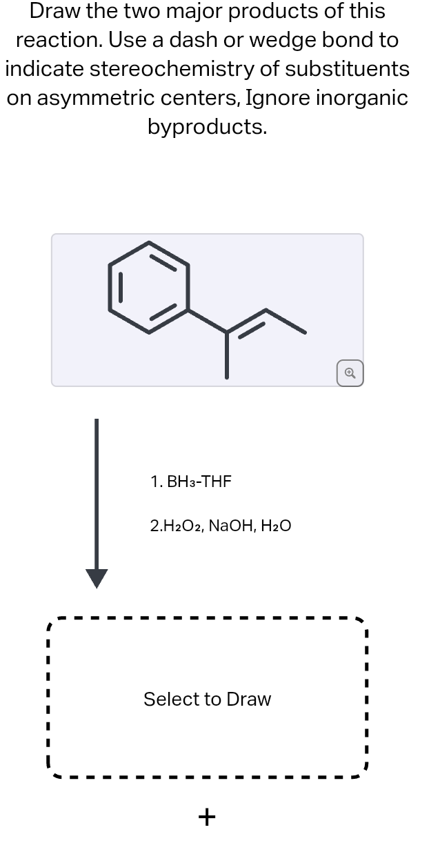 Draw the two major products of this
reaction. Use a dash or wedge bond to
indicate stereochemistry of substituents
on asymmetric centers, Ignore inorganic
byproducts.
1. BH3-THF
2.H2O2, NaOH, H₂O
Select to Draw
+
Q