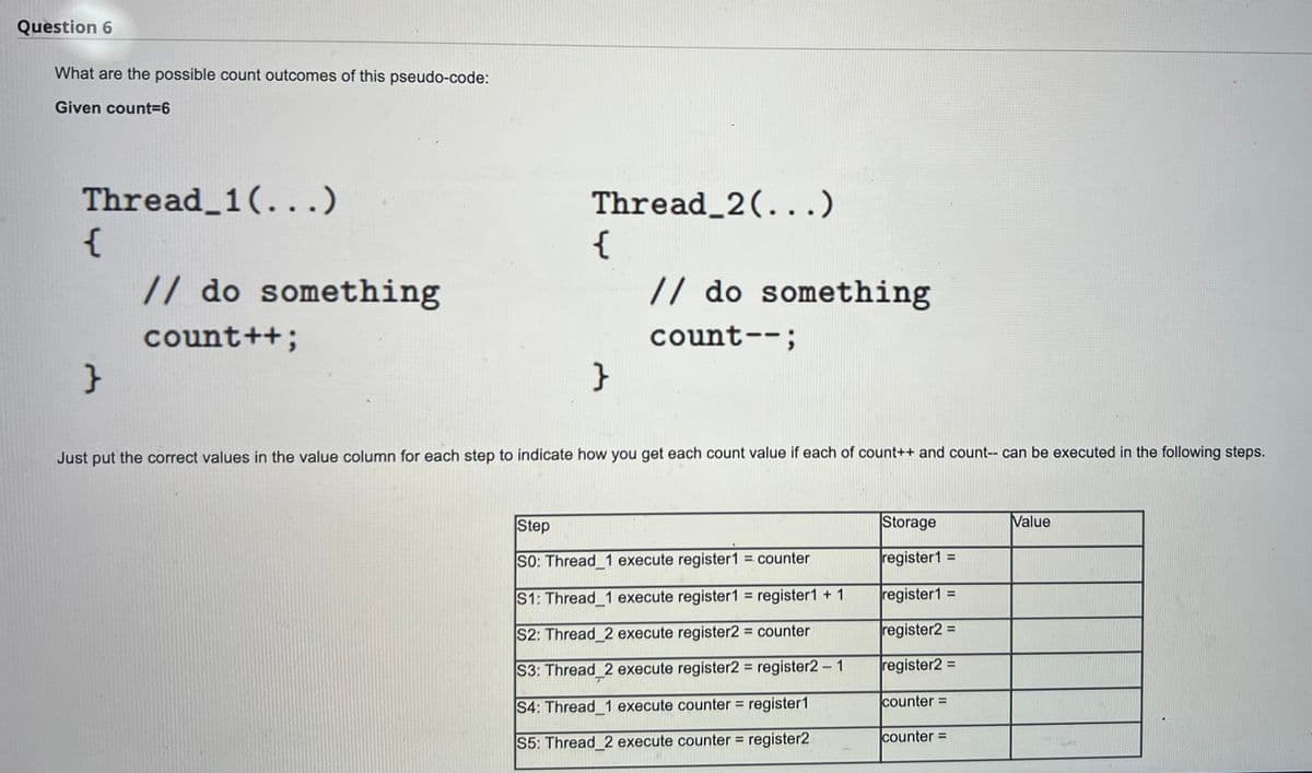 Question 6
What are the possible count outcomes of this pseudo-code:
Given count3D6
Thread_1(...)
{
// do something
Thread_2(...)
{
// do something
count++;
count--;
}
Just put the correct values in the value column for each step to indicate how you get each count value if each of count++ and count-- can be executed in the following steps.
Step
Storage
Value
SO: Thread 1 execute register1 = counter
register1 =
%3D
%D
S1: Thread 1 execute register1 = register1 +1
register1 =
%3D
%3D
register2 =
%3D
S2: Thread 2 execute register2 counter
register2 =
%3D
S3: Thread 2 execute register2 register2- 1
%3D
S4: Thread 1 execute counter = register1
counter =
counter=
%3D
S5: Thread 2 execute counter = register2
%3D
