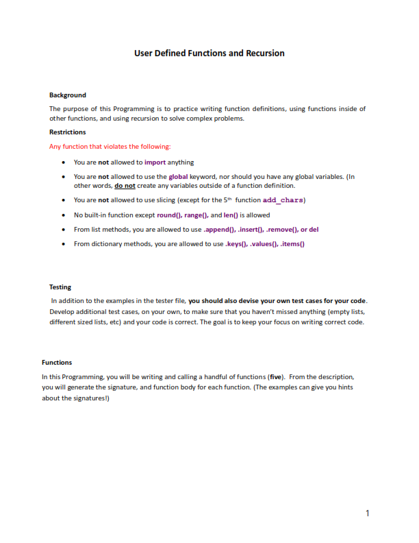 User Defined Functions and Recursion
Background
The purpose of this Programming is to practice writing function definitions, using functions inside of
other functions, and using recursion to solve complex problems.
Restrictions
Any function that violates the following:
• You are not allowed to import anything
•
You are not allowed to use the global keyword, nor should you have any global variables. (In
other words, do not create any variables outside of a function definition.
You are not allowed to use slicing (except for the 5th function add_chars)
•
No built-in function except round(), range(), and len() is allowed
• From list methods, you are allowed to use .append(), .insert(),.remove(), or del
•
From dictionary methods, you are allowed to use .keys(), .values(),.items()
Testing
In addition to the examples in the tester file, you should also devise your own test cases for your code.
Develop additional test cases, on your own, to make sure that you haven't missed anything (empty lists,
different sized lists, etc) and your code is correct. The goal is to keep your focus on writing correct code.
Functions
In this Programming, you will be writing and calling a handful of functions (five). From the description,
you will generate the signature, and function body for each function. (The examples can give you hints
about the signatures!)