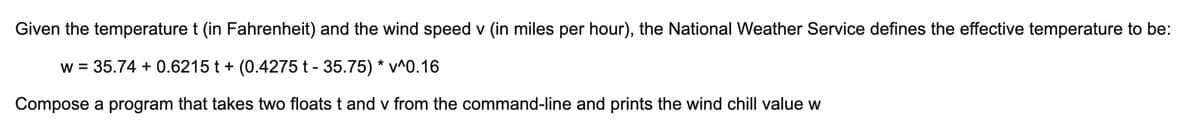 Given the temperature t (in Fahrenheit) and the wind speed v (in miles per hour), the National Weather Service defines the effective temperature to be:
w = 35.74 +0.6215 t + (0.4275 t - 35.75) * v^0.16
Compose a program that takes two floats t and v from the command-line and prints the wind chill value w