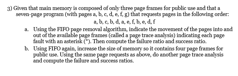 3) Given that main memory is composed of only three page frames for public use and that a
seven-page program (with pages a, b, c, d, e, f, g) that requests pages in the following order:
a, b, c, b, d, a, e, f, b, e, d, f
a. Using the FIFO page removal algorithm, indicate the movement of the pages into and
out of the available page frames (called a page trace analysis) indicating each page
fault with an asterisk (*). Then compute the failure ratio and success ratio.
b. Using FIFO again, increase the size of memory so it contains four page frames for
public use. Using the same page requests as above, do another page trace analysis
and compute the failure and success ratios.