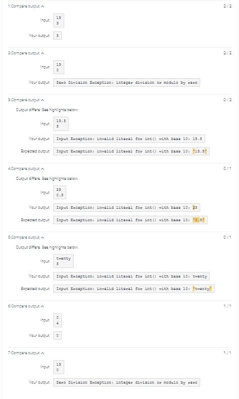 1:Compare output A
Input
Your output 5
2:Compare output A
Input
3:Compare output A
Your output Zero Division Exception: integer division or modulo by zero
Input
Output differs. See highlights below.
Your output
Expected output
4:Compare outgut A
Input
Your output
Expected output
Output differs. See highlights below.
5:Compare output A
Input
Your output
15
3
Expected output
6:Compare output A
15
0
Input
Output differs. See highlights below.
7:Compare output A
15.5
5
Input
Input Exception: invalid literal for int() with base 10: 15.5
Input Exception: invalid literal for int() with base 10: 15.5"
25
0.5
Input Exception: invalid literal for int() with base 10: 25
Input Exception: invalid literal for int() with base 10: "0.5*
twenty
5
Input Exception: invalid literal for int() with base 10: twenty
Input Exception: invalid literal for int() with base 10: "twenty"
Your output 0
0
4
15
0
Your output Zero Division Exception: integer division or modulo by zero
2/2
0/1
1/1
1/1