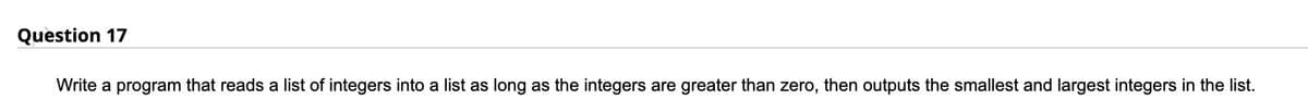 Question 17
Write a program that reads a list of integers into a list as long as the integers are greater than zero, then outputs the smallest and largest integers in the list.