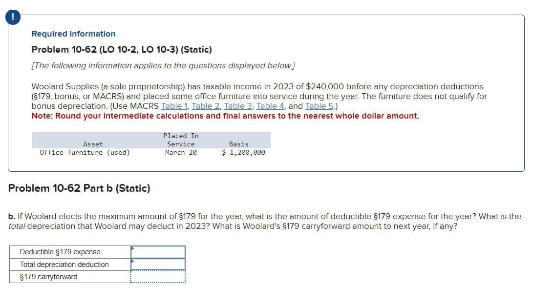 !
Required information
Problem 10-62 (LO 10-2, LO 10-3) (Static)
[The following information applies to the questions displayed below.]
Woolard Supplies (a sole proprietorship) has taxable income in 2023 of $240,000 before any depreciation deductions
(§179, bonus, or MACRS) and placed some office furniture into service during the year. The furniture does not qualify for
bonus depreciation. (Use MACRS Table 1, Table 2, Table 3, Table 4, and Table 5.)
Note: Round your intermediate calculations and final answers to the nearest whole dollar amount.
Asset
Office furniture (used)
Placed In
Service
March 20
Basis
$ 1,200,000
Problem 10-62 Part b (Static)
b. If Woolard elects the maximum amount of $179 for the year, what is the amount of deductible $179 expense for the year? What is the
total depreciation that Woolard may deduct in 2023? What is Woolard's §179 carryforward amount to next year, if any?
Deductible $179 expense
Total depreciation deduction
$179 carryforward