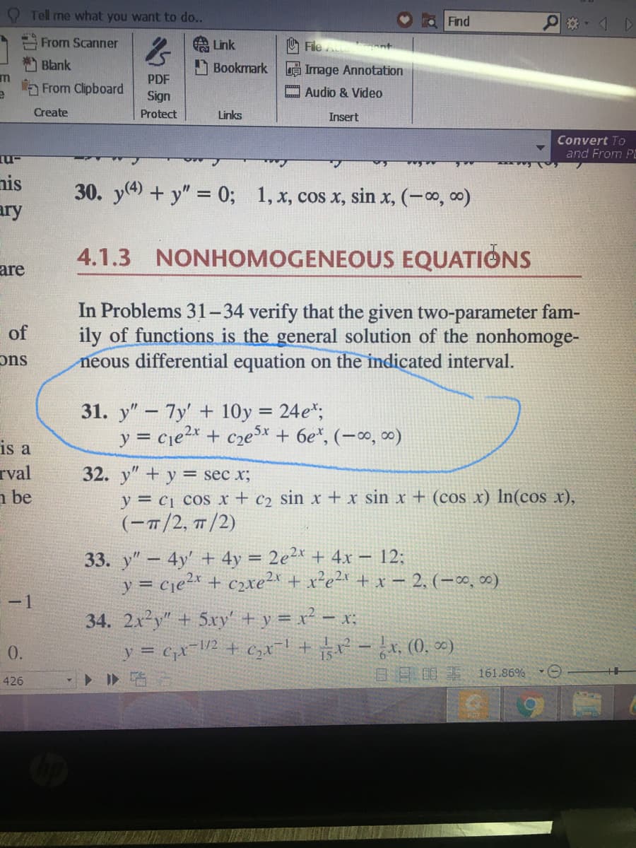 O Tell me what you want to do..
Find
*- 4 D
From Scanner
A Link
File nt
Blank
Bookmark
e Image Annotation
PDF
From Clipboard
Audio & Video
Sign
Create
Protect
Links
Insert
Convert To
and From P
nis
30. y(4) + y" = 0;
1, x, cos x, sin x, (-o, 0)
ary
4.1.3 NONHOMOGENEOUS EQUATIONS
are
In Problems 31-34 verify that the given two-parameter fam-
ily of functions is the general solution of the nonhomoge-
neous differential equation on the indicated interval.
of
suC
31. y" – 7y' + 10y = 24e*;
y = cje2x + cze5x + 6e*, (-∞, 0)
is a
rval
n be
32. y" + y = sec x;
y = c1 cos x + c2 sin x+x sin x + (cos x) In(cos x),
(-1/2, 1/2)
33. y"- 4y' + 4y = 2e2* + 4x – 12;
y = cje2* + c2xe² + x²e2* + x – 2, (–∞, ∞)
-1
34. 2x2y" + 5xy' + y = x² – x;
y = cx=V2 + C,xl+ -, (0, ∞)
ト I>临
1/2
0.
日 明非161.86% ▼
426
