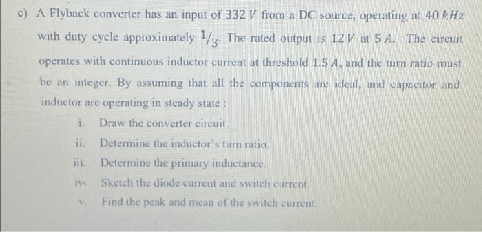 c) A Flyback converter has an input of 332 V from a DC source, operating at 40 kHz
with duty cycle approximately 1/2. The rated output is 12 V at 5 A. The circuit
operates with continuous inductor current at threshold 1.5 A, and the turn ratio must
be an integer. By assuming that all the components are ideal, and capacitor and
inductor are operating in steady state:
i.
Draw the converter circuit.
ii.
Determine the inductor's turn ratio.
iii.
Determine the primary inductance.
Sketch the diode current and switch current.
iv
V.
Find the peak and mean of the switch current.
