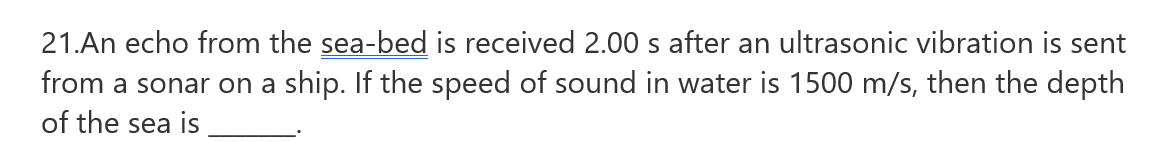 21.An echo from the sea-bed is received 2.00 s after an ultrasonic vibration is sent
from a sonar on a ship. If the speed of sound in water is 1500 m/s, then the depth
of the sea is
