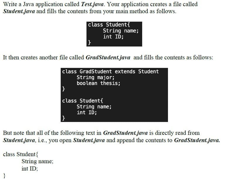 Write a Java application called Test.java. Your application creates a file called
Student.java and fills the contents from your main method as follows.
class Student{
String name;
int ID;
}
It then creates another file called GradStudent.java and fills the contents as follows:
class GradStudent extends Student
String major;
boolean thesis;
}
class Student{
String name;
int ID;
But note that all of the following text in GradStudent.java is directly read from
Student.java, i.e., you open Student.java and append the contents to GradStudent.java.
class Student{
String name;
int ID;
