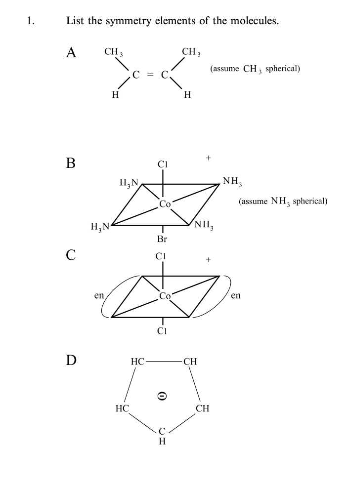 1.
List the symmetry elements of the molecules.
A
C
D
CH 3
H₂N
en
H
H₂N
HC
HC
C1
Co
Br
C1
Co
CI
H
CH 3
H
NH3
CH
(assume CH 3 spherical)
+
CH
NH3
(assume NH3 spherical)
en