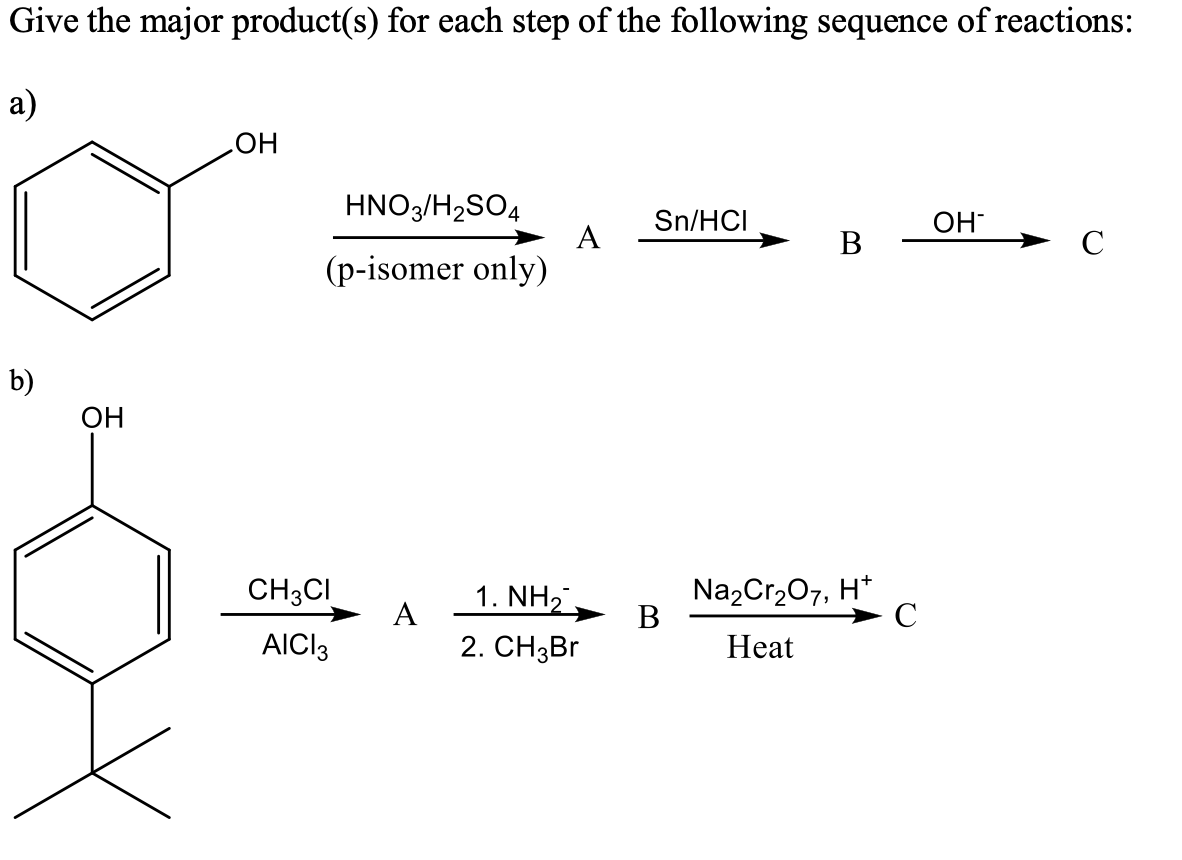 Give the major product(s) for each step of the following sequence of reactions:
a)
HO
HNO3/H2SO4
Sn/HCI
OH
A
B
C
(p-isomer only)
b)
OH
CH3CI
1. NH,
A
Na2Cr207, H*
В
C
AIC13
2. CНзBr
Heat
