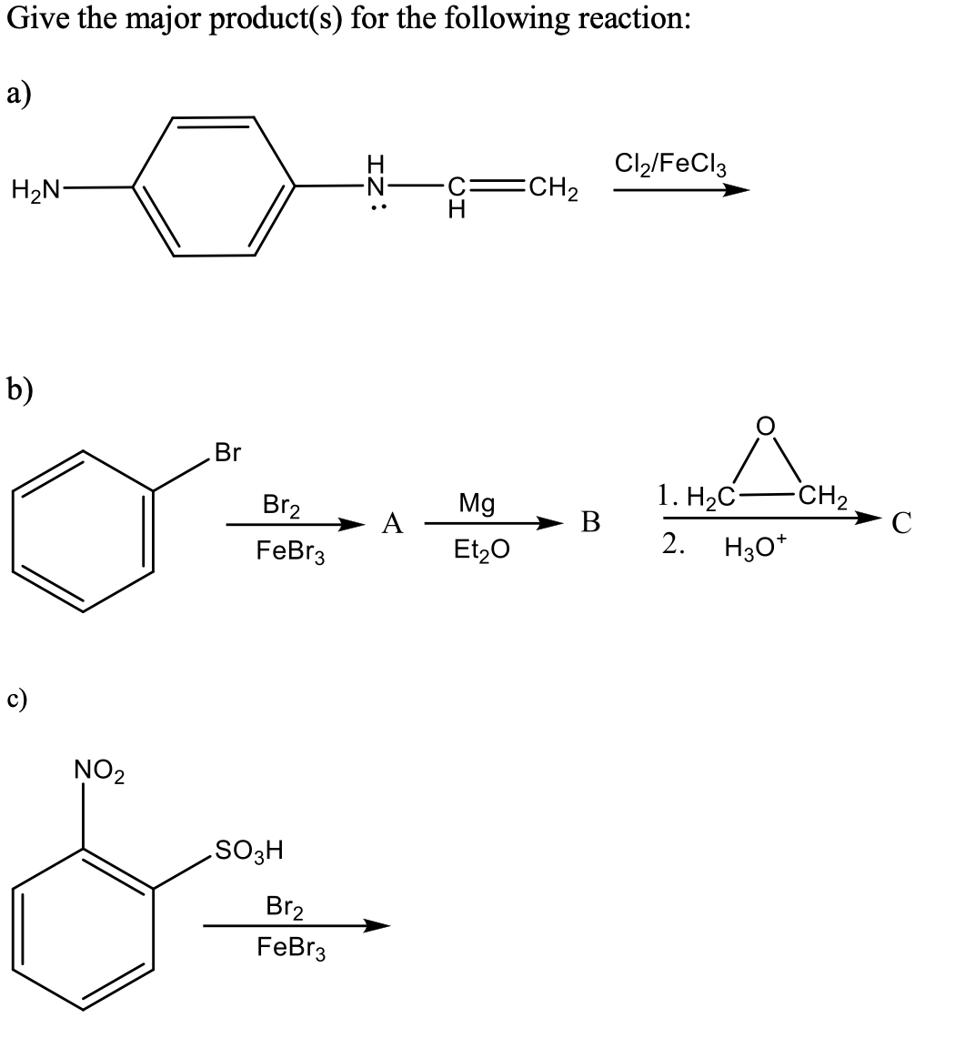 Give the major product(s) for the following reaction:
a)
Cl2/FeCl3
H2N-
ECH2
b)
Br
1. H2C-
В
CH2
C
Br2
Mg
A
FeBr3
Et,0
2.
H30*
c)
NO2
.SO3H
Br2
FeBr3
