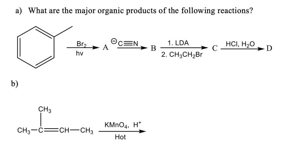a) What are the major organic products of the following reactions?
OCEN
A
HCI, H20
1. LDA
Br2
В
2. CH3CH2BR
hv
b)
CH3
KMNO4, H*
CH3-C=CH-CH3
Hot
