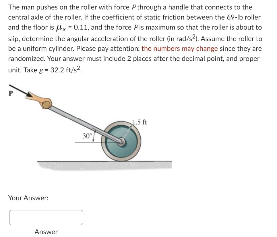 The man pushes on the roller with force P through a handle that connects to the
central axle of the roller. If the coefficient of static friction between the 69-lb roller
and the floor is g = 0.11, and the force Pis maximum so that the roller is about to
slip, determine the angular acceleration of the roller (in rad/s²). Assume the roller to
be a uniform cylinder. Please pay attention: the numbers may change since they are
randomized. Your answer must include 2 places after the decimal point, and proper
unit. Take g = 32.2 ft/s².
P
Your Answer:
Answer
30°
1.5 ft
S