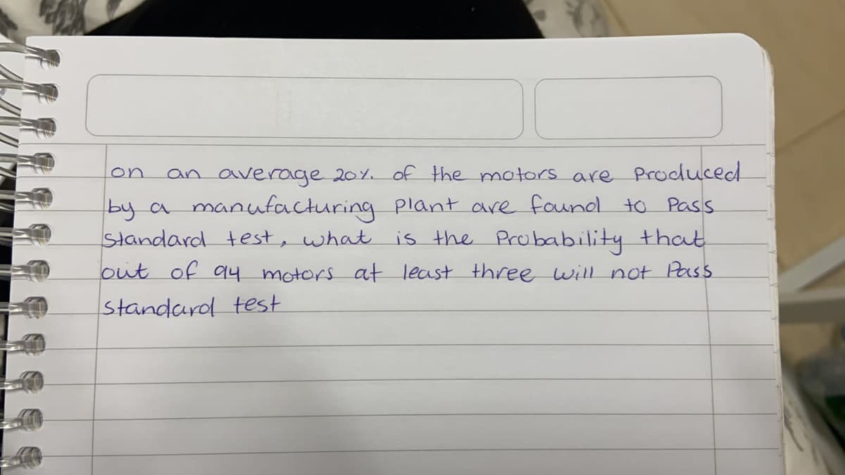 an average 20%. of the motors are Produced
by a manufacturing Plant are found to Pass
Standard test, what is the Probability that
out of q4 motors at least three will not Pass
on
Standard test
