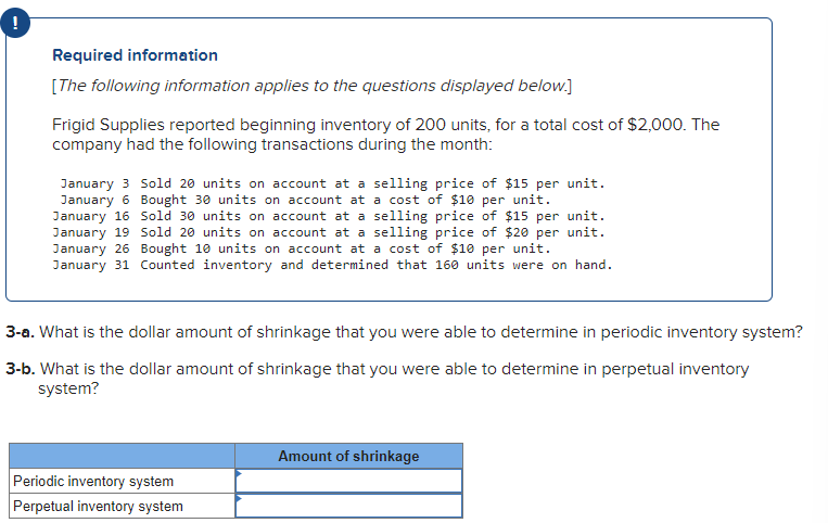 I
Required information
[The following information applies to the questions displayed below.]
Frigid Supplies reported beginning inventory of 200 units, for a total cost of $2,000. The
company had the following transactions during the month:
January 3 Sold 20 units on account at a selling price of $15 per unit.
January 6 Bought 30 units on account at a cost of $10 per unit.
January 16 Sold 30 units on account at a selling price of $15 per unit.
January 19 Sold 20 units on account at a selling price of $20 per unit.
January 26 Bought 10 units on account at a cost of $10 per unit.
January 31 Counted inventory and determined that 160 units were on hand.
3-a. What is the dollar amount of shrinkage that you were able to determine in periodic inventory system?
3-b. What is the dollar amount of shrinkage that you were able to determine in perpetual inventory
system?
Periodic inventory system
Perpetual inventory system
Amount of shrinkage