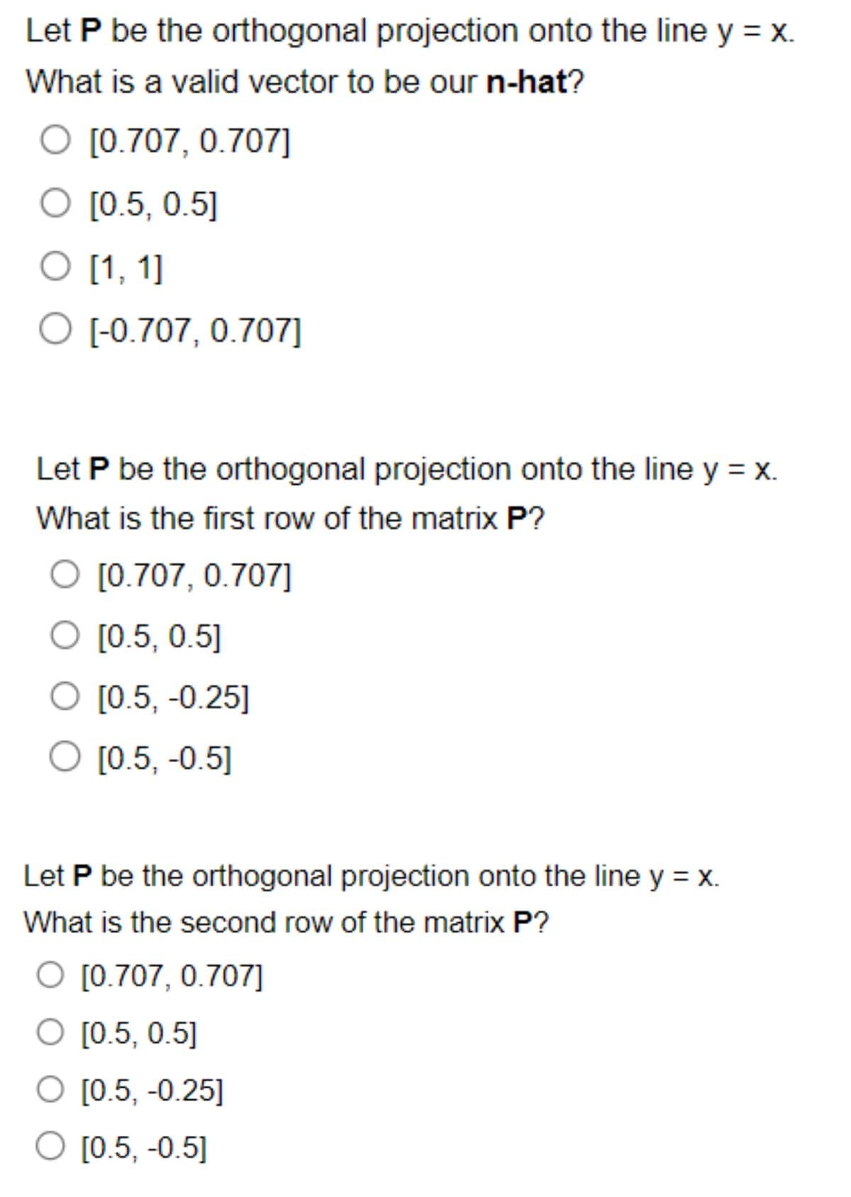 Let P be the orthogonal projection onto the line y = x.
What is a valid vector to be our n-hat?
O [0.707, 0.707]
O [0.5, 0.5]
O [1,1]
O [-0.707, 0.707]
Let P be the orthogonal projection onto the line y = x.
What is the first row of the matrix P?
O [0.707, 0.707]
O [0.5, 0.5]
O [0.5, -0.25]
O [0.5, -0.5]
Let P be the orthogonal projection onto the line y = x.
What is the second row of the matrix P?
O [0.707, 0.707]
O [0.5, 0.5]
O [0.5, -0.25]
O [0.5, -0.5]