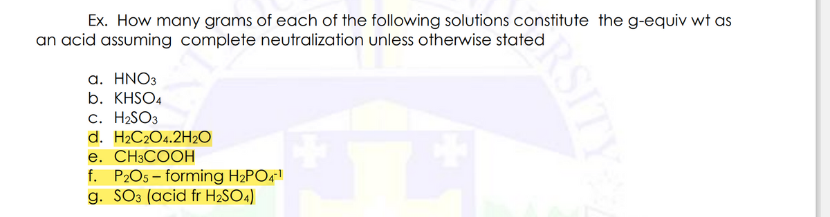 Ex. How many grams of each of the following solutions constitute the g-equiv wt as
an acid assuming complete neutralization unless otherwise stated
a. HNO3
b. KHSO4
C. H₂SO3
d. H₂C2O4.2H₂O
e. CH3COOH
f. P2O5 - forming H₂PO4-¹
g. SO3 (acid fr H₂SO4)
RSITY