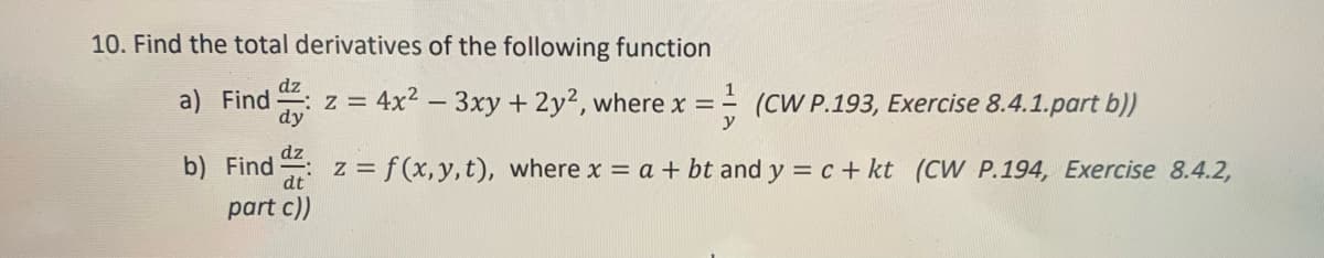 10. Find the total derivatives of the following function
z = 4x² - 3xy + 2y², where x =
a) Find
(CW P.193, Exercise 8.4.1.part b))
b) Find dz: z = f(x,y,t), where x = a + bt and y = c + kt (CW P.194, Exercise 8.4.2,
part c))
dy