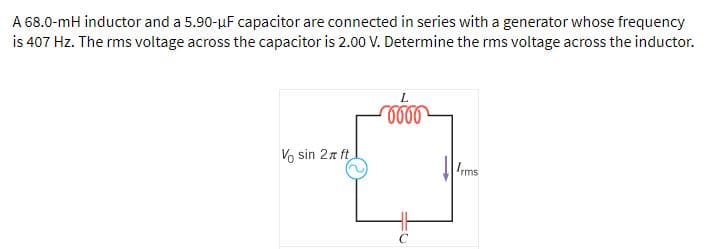 A 68.0-mH inductor and a 5.90-uF capacitor are connected in series with a generator whose frequency
is 407 Hz. The rms voltage across the capacitor is 2.00 V. Determine the rms voltage across the inductor.
Vo sin 2z ft
Ims
