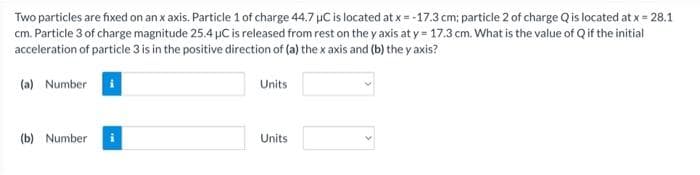 Two particles are fixed on an x axis. Particle 1 of charge 44.7 uC is located at x=-17.3 cm; particle 2 of charge Q is located at x = 28.1
cm. Particle 3 of charge magnitude 25.4 μC is released from rest on the y axis at y = 17.3 cm. What is the value of Q if the initial
acceleration of particle 3 is in the positive direction of (a) the x axis and (b) the y axis?
(a) Number
(b) Number
Units
Units