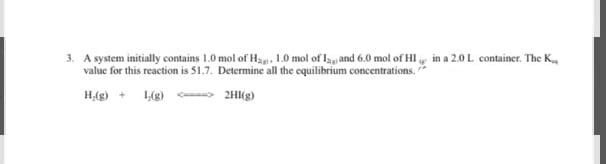 3. A system initially contains 1.0 mol of H, 1.0 mol of 1 and 6.0 mol of HI in a 2.0 L container. The K
value for this reaction is 51.7. Determine all the equilibrium concentrations.
H₂(g) + 1,(g) <---> 2HI(g)