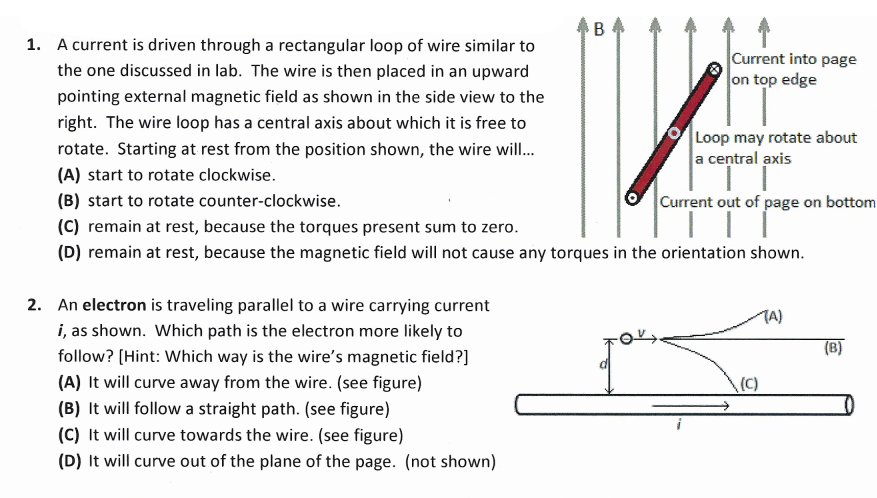 1. A current is driven through a rectangular loop of wire similar to
Current into page
on top edge
the one discussed in lab. The wire is then placed in an upward
pointing external magnetic field as shown in the side view to the
right. The wire loop has a central axis about which it is free to
Loop may rotate about
a central axis
rotate. Starting at rest from the position shown, the wire wil.
(A) start to rotate clockwise.
(B) start to rotate counter-clockwise.
Current out of page on bottom
(C) remain at rest, because the torques present sum to zero.
(D) remain at rest, because the magnetic field will not cause any torques in the orientation shown.
2. An electron is traveling parallel to a wire carrying current
i, as shown. Which path is the electron more likely to
follow? (Hint: Which way is the wire's magnetic field?]
TA)
(B)
(A) It will curve away from the wire. (see figure)
(C)
(B) It will follow a straight path. (see figure)
(C) It will curve towards the wire. (see figure)
(D) It will curve out of the plane of the page. (not shown)
B.

