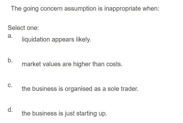 The going concern assumption is inappropriate when:
Select one:
а.
liquidation appears likely.
b.
market values are higher than costs.
C.
the business is organised as a sole trader.
d.
the business is just starting up.

