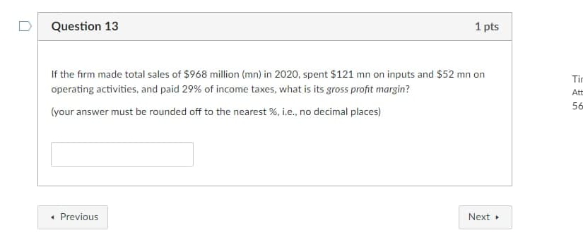 Question 13
1 pts
If the firm made total sales of $968 million (mn) in 2020, spent $121 mn on inputs and $52 mn on
Tin
operating activities, and paid 29% of income taxes, what is its gross profit margin?
tt
56
(your answer must be rounded off to the nearest %, i.e., no decimal places)
• Previous
Next
