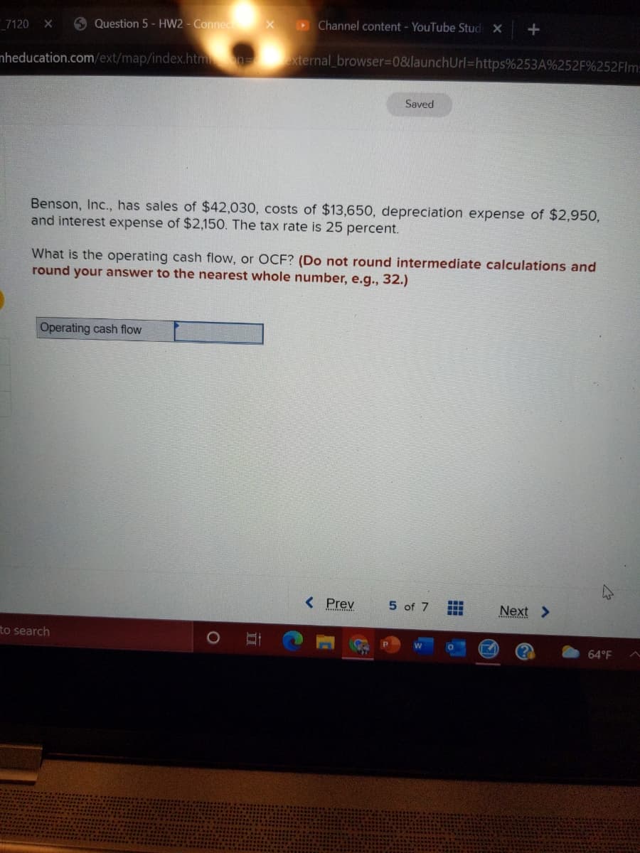 Question 5 - HW2 - Connec
Channel content - YouTube Stud X
7120 X
nheducation.com/ext/map/index.htm n xternal_browser%3D0&launchUrl=https%253A%252F%252FIM:
Saved
Benson, Inc., has sales of $42,030, costs of $13,650, depreciation expense of $2,950,
and interest expense of $2,150. The tax rate is 25 percent.
What is the operating cash flow, or OCF? (Do not round intermediate calculations and
round your answer to the nearest whole number, e.g., 32.)
Operating cash flow
< Prev
5 of 7
...
Next >
...
to search
64°F
