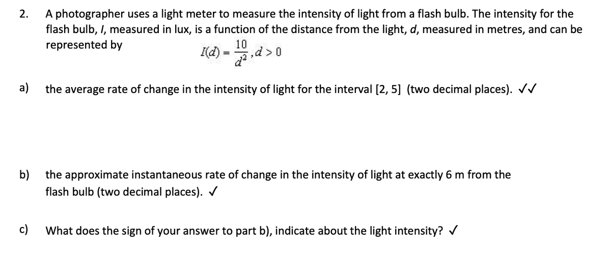 2.
A photographer uses a light meter to measure the intensity of light from a flash bulb. The intensity for the
flash bulb, I, measured in lux, is a function of the distance from the light, d, measured in metres, and can be
represented by
10
I(d)
=
a)
the average rate of change in the intensity of light for the interval [2, 5] (two decimal places). ✓✓
b)
the approximate instantaneous rate of change in the intensity of light at exactly 6 m from the
flash bulb (two decimal places). ✓
c)
What does the sign of your answer to part b), indicate about the light intensity? ✓