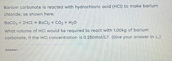 Barium carbonate is reacted with hydrochloric acid (HCl) to make barium
chloride, as shown here.
BaCO3 + 2HCL Ý BaCl + CO2 + H2O
What volume of HCl would be required to react with 1.00kg of barium
carbonate, if the HCL concentration is 0.250mol/L? (Give your answer in L.)
Answer: