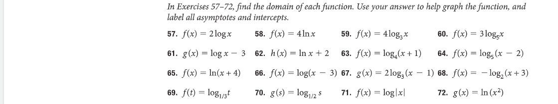 In Exercises 57-72, find the domain of each function. Use your answer to help graph the function, and
label all asymptotes and intercepts.
59. f(x) = 4log*
58. f(x) = 4lnx
62. h(x) = ln x + 2
63. f(x) = log(x + 1)
57. f(x) = 2logx
61. g(x) = log x - 3
65. f(x) = ln(x + 4)
69. f(t) = log1/3
66. f(x) = log(x-3) 67. g(x) = 2log3 (x −
70. g(s) = log1/2 S
71. f(x) = log|x|
60. f(x) = 3log-x
64. f(x) = log5 (x - 2)
1) 68. f(x) = -log₂ (x+3)
72. g(x) = ln (x²)