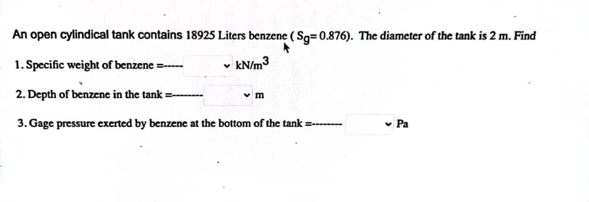 An open cylindical tank contains 18925 Liters benzene ( Sq= 0.876). The diameter of the tank is 2 m. Find
1. Specific weight of benzene =-----
kN/m3
2. Depth of benzene in the tank =-
v m
3. Gage pressure exerted by benzene at the bottom of the tank =---
v Pa
