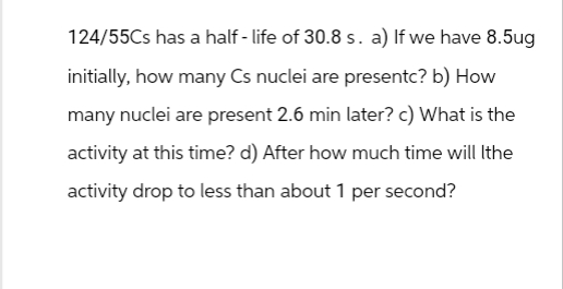 124/55Cs has a half-life of 30.8 s. a) If we have 8.5ug
initially, how many Cs nuclei are presentc? b) How
many nuclei are present 2.6 min later? c) What is the
activity at this time? d) After how much time will Ithe
activity drop to less than about 1 per second?