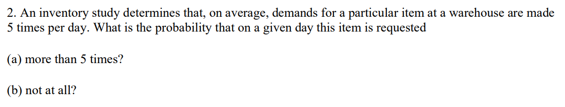 2. An inventory study determines that, on average, demands for a particular item at a warehouse are made
5 times per day. What is the probability that on a given day this item is requested
(a) more than 5 times?
(b) not at all?